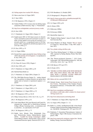 13
[4] Stirling engines have reached 50% eﬃciency
[5] Sleeve notes from A.J. Organ (2007)
[6] F. Starr (2001)
[7] C.M. Hargreaves (1991), Chapter 2.5
[8] Graham Walker (1971) Lecture notes for Stirling engine
symposium at Bath University. Page 1.1 “Nomenclture”
[9] http://www.stirlingbuilder.com/survey/survey-results
[10] R. Sier (1999)
[11] T. Finkelsteinl; A.J. Organ (2001), Chapter 2.2
[12] English patent 4081 of 1816 Improvements for diminish-
ing the consumption of fuel and in particular an engine ca-
pable of being applied to the moving (of) machinery on a
principle entirely new. as reproduced in part in C.M. Har-
greaves (1991), Appendix B, with full transcription of text
in R. Sier (1995), p.??
[13] R. Sier (1995), p. 93
[14] A.J. Organ (2008a)
[15] Excerpt from a paper presented by James Stirling in June
1845 to the Institute of Civil Engineers. As reproduced in
R. Sier (1995), p.92.
[16] A. Nesmith (1985)
[17] R. Chuse; B. Carson (1992), Chapter 1
[18] R. Sier (1995), p.94
[19] T. Finkelstein; A.J. Organ (2001), p.30
[20] Hartford Steam Boiler (a)
[21] T. Finkelstein; A.J. Organ (2001), Chapter 2.4
[22] The 1906 Rider-Ericsson Engine Co. catalog claimed
that “any gardener or ordinary domestic can operate these
engines and no licensed or experienced engineer is re-
quired”.
[23] T. Finkelstein; A.J. Organ (2001), p.64
[24] T. Finkelstein; A. J. Organ (2001), p. 34
[25] T. Finkelstein; A. J. Organ (2001), p. 55
[26] C. M. Hargreaves (1991), p. 28–30
[27] Philips Technical Review (1947), Vol. 9, No. 4, p. 97.
[28] C. M. Hargreaves (1991), p. 61
[29] Letter dated March 1961 from Research and Control In-
struments Ltd. London WC1 to North Devon Technical
College, oﬀering “remaining stocks... to institutions such
as yourselves... at a special price of £75 nett”
[30] C. M. Hargreaves (1991), p. 77
[31] Dudek, Jerzy; Klimek, Piotr; Kołodziejak, Grze-
gorz; Niemczewska, Joanna; Zaleska-Bartosz, Joanna
(2010). “Landﬁll Gas Energy Technologies” (PDF).
Global Methane Initiative. Instytut Nafty i Gazu / US En-
vironmental Protection Agency. Retrieved 2015-07-24.
[32] W.H. Brandhorst; J.A. Rodiek (2005)
[33] B. Kongtragool; S. Wongwises (2003)
[34] http://e-futures.group.shef.ac.uk/publications/pdf/140_
4%20Erardo%20Elizondo.pdf
[35] A.J. Organ (1992), p.58
[36] K. Hirata (1998)
[37] M.Keveney (2000a)
[38] M. Keveney (2000b)
[39] Quasiturbine Agence (a)
[40] “Ringbom Stirling Engines”, James R. Senft, 1993, Ox-
ford University Press
[41] Ossian Ringbom (of Borgå, Finland) “Hot-air engine”
U.S. Patent no. 856,102 (ﬁled: 17 July 1905; issued: 4
June 1907).
[42] Two-cylinder stirling with Ross yoke
[43] “Free-Piston Stirling Engines”, G. Walker et al.,Springer
1985, reprinted by Stirling Machine World, West Rich-
land WA
[44] “The Thermo-mechanical Generator...”, E.H. Cooke-
Yarborough, (1967) Harwell Memorandum No. 1881 and
(1974) Proc. I.E.E., Vol. 7, pp. 749-751
[45] G.M. Benson (1973 and 1977)
[46] D. Postle (1873)
[47] "DOUBLE ACTING DISPLACER WITH SEPARATE
HOT AND COLD SPACE AND THE HEAT EN-
GINE WITH A DOUBLE ACTING DISPLACE"
WO/2012/062231 PCT/CZ2011/000108
[48] Inﬁnia web site, accessed 2010-12-29
[49] Schimdt, George. Radio Isotope Power Systems for the
New Frontier. Presentation to New Frontiers Program
Pre-proposal Conference. 13 November 2003. (Accessed
2012-Feb-3)
[50] http://www.smartplanet.com/blog/report/
new-alliance-could-make-cable-a-catalyst-for-cleaner-power/
364?tag=search-river
[51] http://www.dekaresearch.com/stirling.shtml
[52] T. Finkelstein; A.J. Organ (2001), Page 66 & 229
[53] A.J. Organ (1992), Chapter 3.1 - 3.2
[54] Rallis C. J., Urieli I. and Berchowitz D.M. A New Ported
Constant Volume External Heat Supply Regenerative Cy-
cle, 12th IECEC, Washington DC, 1977, pp 1534-1537.
[55] Finkelstein, T. Generalized Thermodynamic Analysis of
Stirling Engines. Paper 118B, Society of Automotive En-
gineers, 1960.
[56] http://www.mpoweruk.com/piston_engines.htm Section
heading “Energy Conversion Eﬃciency”
 