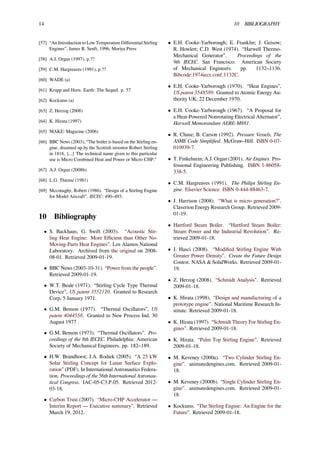 14 10 BIBLIOGRAPHY
[57] “An Introduction to Low Temperature Diﬀerential Stirling
Engines”, James R. Senft, 1996, Moriya Press
[58] A.J. Organ (1997), p.??
[59] C.M. Hargreaves (1991), p.??
[60] WADE (a)
[61] Krupp and Horn. Earth: The Sequel. p. 57
[62] Kockums (a)
[63] Z. Herzog (2008)
[64] K. Hirata (1997)
[65] MAKE: Magazine (2006)
[66] BBC News (2003), “The boiler is based on the Stirling en-
gine, dreamed up by the Scottish inventor Robert Stirling
in 1816. [...] The technical name given to this particular
use is Micro Combined Heat and Power or Micro CHP.”
[67] A.J. Organ (2008b)
[68] L.G. Thieme (1981)
[69] Mcconaghy, Robert (1986). “Design of a Stirling Engine
for Model Aircraft”. IECEC: 490–493.
10 Bibliography
• S. Backhaus; G. Swift (2003). “Acoustic Stir-
ling Heat Engine: More Eﬃcient than Other No-
Moving-Parts Heat Engines”. Los Alamos National
Laboratory. Archived from the original on 2008-
08-01. Retrieved 2009-01-19.
• BBC News (2003-10-31). “Power from the people”.
Retrieved 2009-01-19.
• W.T. Beale (1971). “Stirling Cycle Type Thermal
Device”, US patent 3552120. Granted to Research
Corp, 5 January 1971.
• G.M. Benson (1977). “Thermal Oscillators”, US
patent 4044558. Granted to New Process Ind, 30
August 1977 .
• G.M. Benson (1973). “Thermal Oscillators”. Pro-
ceedings of the 8th IECEC. Philadelphia: American
Society of Mechanical Engineers. pp. 182–189.
• H.W. Brandhorst; J.A. Rodiek (2005). “A 25 kW
Solar Stirling Concept for Lunar Surface Explo-
ration” (PDF). In International Astronautics Federa-
tion. Proceedings of the 56th International Astronau-
tical Congress. IAC-05-C3.P.05. Retrieved 2012-
03-18.
• Carbon Trust (2007). “Micro-CHP Accelerator —
Interim Report — Executive summary”. Retrieved
March 19, 2012.
• E.H. Cooke-Yarborough; E. Franklin; J. Geisow;
R. Howlett; C.D. West (1974). “Harwell Thermo-
Mechanical Generator”. Proceedings of the
9th IECEC. San Francisco: American Society
of Mechanical Engineers. pp. 1132–1136.
Bibcode:1974iece.conf.1132C.
• E.H. Cooke-Yarborough (1970). “Heat Engines”,
US patent 3548589. Granted to Atomic Energy Au-
thority UK, 22 December 1970.
• E.H. Cooke-Yarborough (1967). “A Proposal for
a Heat-Powered Nonrotating Electrical Alternator”,
Harwell Memorandum AERE-M881.
• R. Chuse; B. Carson (1992). Pressure Vessels, The
ASME Code Simpliﬁed. McGraw–Hill. ISBN 0-07-
010939-7.
• T. Finkelstein; A.J. Organ (2001). Air Engines. Pro-
fessional Engineering Publishing. ISBN 1-86058-
338-5.
• C.M. Hargreaves (1991). The Philips Stirling En-
gine. Elsevier Science. ISBN 0-444-88463-7.
• J. Harrison (2008). “What is micro generation?".
Claverton Energy Research Group. Retrieved 2009-
01-19.
• Hartford Steam Boiler. “Hartford Steam Boiler:
Steam Power and the Industrial Revolution”. Re-
trieved 2009-01-18.
• J. Hasci (2008). “Modiﬁed Stirling Engine With
Greater Power Density”. Create the Future Design
Contest. NASA & SolidWorks. Retrieved 2009-01-
19.
• Z. Herzog (2008). “Schmidt Analysis”. Retrieved
2009-01-18.
• K. Hirata (1998). “Design and manufacturing of a
prototype engine”. National Maritime Research In-
stitute. Retrieved 2009-01-18.
• K. Hirata (1997). “Schmidt Theory For Stirling En-
gines”. Retrieved 2009-01-18.
• K. Hirata. “Palm Top Stirling Engine”. Retrieved
2009-01-18.
• M. Keveney (2000a). “Two Cylinder Stirling En-
gine”. animatedengines.com. Retrieved 2009-01-
18.
• M. Keveney (2000b). “Single Cylinder Stirling En-
gine”. animatedengines.com. Retrieved 2009-01-
18.
• Kockums. “The Stirling Engine: An Engine for the
Future”. Retrieved 2009-01-18.
 