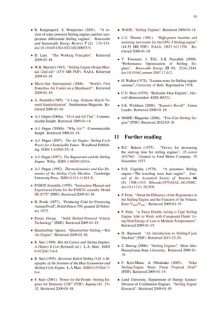15
• B. Kongtragool; S. Wongwises (2003). “A re-
view of solar-powered Stirling engines and low tem-
perature diﬀerential Stirling engines”. Renewable
and Sustainable Energy Reviews 7 (2): 131–154.
doi:10.1016/S1364-0321(02)00053-9.
• D. Liao. “The Working Principles”. Retrieved
2009-01-18.
• W.R. Martini (1983). “Stirling Engine Design Man-
ual (2nd ed)" (17.9 MB PDF). NASA. Retrieved
2009-01-19.
• Micro-Star International (2008). “World’s First
Powerless Air Cooler on a Mainboard!". Retrieved
2009-01-19.
• A. Nesmith (1985). “A Long, Arduous March To-
ward Standardization”. Smithsonian Magazine. Re-
trieved 2009-01-18.
• A.J. Organ (2008a). “1818 and All That”. Commu-
nicable Insight. Retrieved 2009-01-18.
• A.J. Organ (2008b). “Why Air?". Communicable
Insight. Retrieved 2009-01-18.
• A.J. Organ (2007). The Air Engine: Stirling Cycle
Power for a Sustainable Future. Woodhead Publish-
ing. ISBN 1-84569-231-4.
• A.J. Organ (1997). The Regenerator and the Stirling
Engine. Wiley. ISBN 1-86058-010-6.
• A.J. Organ (1992). Thermodynamics and Gas Dy-
namics of the Stirling Cycle Machine. Cambridge
University Press. ISBN 0-521-41363-X.
• PASCO Scientiﬁc (1995). “Instruction Manual and
Experiment Guide for the PASCO scientiﬁc Model
SE-8575” (PDF). Retrieved 2009-01-18.
• D. Postle (1873). “Producing Cold for Preserving
Animal Food”, British Patent 709, granted 26 Febru-
ary 1873.
• Precer Group. “Solid Biofuel-Powered Vehicle
Technology” (PDF). Retrieved 2009-01-19.
• Quasiturbine Agence. “Quasiturbine Stirling – Hot
Air Engine”. Retrieved 2009-01-18.
• R. Sier (1999). Hot Air Caloric and Stirling Engines:
A History 1 (1st (Revised) ed.). L.A. Mair. ISBN
0-9526417-0-4.
• R. Sier (1995). Reverend Robert Stirling D.D: A Bi-
ography of the Inventor of the Heat Economiser and
Stirling Cycle Engine. L.A Mair. ISBN 0-9526417-
0-4.
• F. Starr (2001). “Power for the People: Stirling En-
gines for Domestic CHP” (PDF). Ingenia (8): 27–
32. Retrieved 2009-01-18.
• WADE. “Stirling Engines”. Retrieved 2009-01-18.
• L.G. Thieme (1981). “High-power baseline and
motoring test results for the GPU-3 Stirling engine”
(14.35 MB PDF). NASA. OSTI 6321358. Re-
trieved 2009-01-19.
• Y. Timoumi; I. Tlili; S.B. Nasrallah (2008).
“Performance Optimization of Stirling En-
gines”. Renewable Energy 33 (9): 2134–2144.
doi:10.1016/j.renene.2007.12.012.
• G. Walker (1971). “Lecture notes for Stirling engine
seminar”, University of Bath. Reprinted in 1978.
• C.D. West (1970). “Hydraulic Heat Engines”, Har-
well Momorandum AERE-R6522.
• S.K. Wickham (2008). “Kamen’s Revolt”. Union
Leader. Retrieved 2009-01-19.
• MAKE: Magazine (2006). “Two Can Stirling En-
gine” (PDF). Retrieved 2012-03-18.
11 Further reading
• R.C. Belaire (1977). “Device for decreasing
the start-up time for stirling engines”, US patent
4057962. Granted to Ford Motor Company, 15
November 1977.
• P.H. Ceperley (1979). “A pistonless Stirling
engine—The traveling wave heat engine”. Jour-
nal of the Acoustical Society of America 66
(5): 1508–1513. Bibcode:1979ASAJ...66.1508C.
doi:10.1121/1.383505.
• P. Fette. “About the Eﬃciency of the Regenerator in
the Stirling Engine and the Function of the Volume
Ratio V ₐₓ/V ᵢ ". Retrieved 2009-01-19.
• P. Fette. “A Twice Double Acting α-Type Stirling
Engine Able to Work with Compound Fluids Us-
ing Heat Energy of Low to Medium Temperatures”.
Retrieved 2009-01-19.
• D. Haywood. “An Introduction to Stirling-Cycle
Machine” (PDF). Retrieved 2013-12-20.
• Z. Herzog (2006). “Stirling Engines”. Mont Alto:
Pennsylvania State University. Retrieved 2009-01-
19.
• F. Kyei-Manu; A. Obodoako (2005). “Solar
Stirling-Engine Water Pump Proposal Draft”
(PDF). Retrieved 2009-01-19.
• Lund University, Department of Energy Science:
Division of Combustion Engines. “Stirling Engine
Research”. Retrieved 2009-01-19.
 