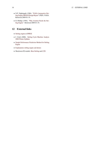 16 12 EXTERNAL LINKS
• N.P. Nightingale (1986). “NASA Automotive Stir-
ling Engine MOD II Design Report” (PDF). NASA.
Retrieved 2009-01-19.
• D. Phillips (1994). “Why Aviation Needs the Stir-
ling Engine”. Retrieved 2009-01-19.
12 External links
• Stirling engine at DMOZ
• I. Urieli (2008). Stirling Cycle Machine Analysis
2008 Winter Syllabus
• Simple Performance Prediction Method for Stirling
Engine
• Explanations stirling engine and demos
• Shockwave3D models: Beta Stirling and LTD
 