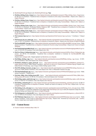 18 13 TEXT AND IMAGE SOURCES, CONTRIBUTORS, AND LICENSES
• BetaStirlingTG4web.jpg Original artist: BetaStirlingTG4web.jpg: Togo
• File:Beta_Stirling_frame_12.png Source: https://upload.wikimedia.org/wikipedia/commons/c/c7/Beta_Stirling_frame_12.png License:
CC-BY-SA-3.0 Contributors: Transferred from en.wikipedia to Commons by JaGa using CommonsHelper. Original artist: Zephyris at
English Wikipedia
• File:Beta_Stirling_frame_16.png Source: https://upload.wikimedia.org/wikipedia/commons/f/f1/Beta_Stirling_frame_16.png License:
CC-BY-SA-3.0 Contributors: Transferred from en.wikipedia to Commons by JaGa using CommonsHelper. Original artist: Zephyris at
English Wikipedia
• File:Beta_Stirling_frame_4.png Source: https://upload.wikimedia.org/wikipedia/commons/a/a0/Beta_Stirling_frame_4.png License:
CC-BY-SA-3.0 Contributors: By Richard Wheeler (Zephyris)) 2007. Transferred from en.wikipedia to Commons by User:JaGa using
CommonsHelper. Original artist: Zephyris at en.wikipedia
• File:Beta_Stirling_frame_8.png Source: https://upload.wikimedia.org/wikipedia/commons/1/1b/Beta_Stirling_frame_8.png License:
CC-BY-SA-3.0 Contributors: Transferred from en.wikipedia to Commons by JaGa using CommonsHelper. Original artist: Zephyris at
English Wikipedia
• File:Commons-logo.svg Source: https://upload.wikimedia.org/wikipedia/en/4/4a/Commons-logo.svg License: ? Contributors: ? Original
artist: ?
• File:Ericsson_hot_air_engine.jpg Source: https://upload.wikimedia.org/wikipedia/commons/2/2b/Ericsson_hot_air_engine.jpg Li-
cense: CC BY 3.0 Contributors: Transferred from en.wikipedia to Commons by Thgoiter. Original artist: Rob Skinner at English Wikipedia
• File:EuroDishSBP_front.jpg Source: https://upload.wikimedia.org/wikipedia/commons/e/ed/EuroDishSBP_front.jpg License: Public
domain Contributors: Transferred from en.wikipedia to Commons by Teratornis using CommonsHelper. Original artist: Lumos3 at English
Wikipedia
• File:FlatStirlingEngine800x242.gif Source: https://upload.wikimedia.org/wikipedia/commons/e/e5/FlatStirlingEngine800x242.gif Li-
cense: CC BY-SA 3.0 Contributors: Own work Original artist: Jrlbs
• File:Free-Piston_Configurations.jpg Source: https://upload.wikimedia.org/wikipedia/commons/e/e6/Free-Piston_Configurations.jpg
License: CC BY-SA 3.0 Contributors: Transferred from en.wikipedia; transferred to Commons by User:Sreejithk2000 using
CommonsHelper.
Original artist: montague (talk). Original uploader was Berchowitz at en.wikipedia
• File:Philips_Stirling_1.jpg Source: https://upload.wikimedia.org/wikipedia/commons/8/8d/Philips_Stirling_1.jpg License: CC-BY-
SA-3.0 Contributors: Own work Original artist: Norbert Schnitzler
• File:Robert_Stirling’{}s_engine_patent.gif Source: https://upload.wikimedia.org/wikipedia/commons/0/0d/Robert_Stirling%27s_
engine_patent.gif License: Public domain Contributors: http://www.cse.iitk.ac.in/~{}amit/courses/371/abhishe/18pat.gif Original artist:
Indian Institute of Technology, copy of image in Robert Stirling’s patent of 1816.
• File:STM_Stirling_Generator_set.jpg Source: https://upload.wikimedia.org/wikipedia/commons/0/06/STM_Stirling_Generator_set.
jpg License: Public domain Contributors: Own work Original artist: This is a Wikimedai Commons user page.
• File:SolarStirlingEngine.jpg Source: https://upload.wikimedia.org/wikipedia/commons/5/59/SolarStirlingEngine.jpg License: Public
domain Contributors: ? Original artist: ?
• File:Solar_Miller_Style_Stirling_layout.JPG Source: https://upload.wikimedia.org/wikipedia/commons/4/47/Solar_Miller_Style_
Stirling_layout.JPG License: CC BY-SA 3.0 Contributors: Own work Original artist: Fractalogic
• File:Sterling_engine_small_clear.ogg Source: https://upload.wikimedia.org/wikipedia/commons/a/a6/Sterling_engine_small_clear.ogg
License: CC BY-SA 3.0 Contributors: Own work Original artist: Hustvedt
• File:Stirling_Animation.gif Source: https://upload.wikimedia.org/wikipedia/commons/4/4e/Stirling_Animation.gif License: CC BY 2.5
Contributors: Transferred from en.wikipedia to Commons. Transfer was stated to be made by User:YK Times. Original artist: YK Times
at English Wikipedia
• File:Stirling_Cycle_color.png Source: https://upload.wikimedia.org/wikipedia/commons/a/af/Stirling_Cycle_color.png License: Public
domain Contributors: I created this modiﬁcation of the original image (File:Stirling Cycle.svg) to clarify the temperature change that occurs
during the Stirling cycle Original artist: Kmote at English Wikipedia
• File:Stirlingmotor_in_Betrieb.JPG Source: https://upload.wikimedia.org/wikipedia/commons/4/4f/Stirlingmotor_in_Betrieb.JPG Li-
cense: CC BY-SA 4.0 Contributors: Own work Original artist: Paul U. Ehmer
• File:Wiktionary-logo-en.svg Source: https://upload.wikimedia.org/wikipedia/commons/f/f8/Wiktionary-logo-en.svg License: Public
domain Contributors: Vector version of Image:Wiktionary-logo-en.png. Original artist: Vectorized by Fvasconcellos (talk · contribs),
based on original logo tossed together by Brion Vibber
13.3 Content license
• Creative Commons Attribution-Share Alike 3.0
 