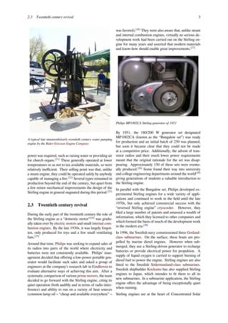 2.3 Twentieth century revival 3
A typical late nineteenth/early twentieth century water pumping
engine by the Rider-Ericsson Engine Company
power was required, such as raising water or providing air
for church organs.[21]
These generally operated at lower
temperatures so as not to tax available materials, so were
relatively ineﬃcient. Their selling point was that, unlike
a steam engine, they could be operated safely by anybody
capable of managing a ﬁre.[22]
Several types remained in
production beyond the end of the century, but apart from
a few minor mechanical improvements the design of the
Stirling engine in general stagnated during this period.[23]
2.3 Twentieth century revival
During the early part of the twentieth century the role of
the Stirling engine as a “domestic motor”[24]
was gradu-
ally taken over by electric motors and small internal com-
bustion engines. By the late 1930s, it was largely forgot-
ten, only produced for toys and a few small ventilating
fans.[25]
Around that time, Philips was seeking to expand sales of
its radios into parts of the world where electricity and
batteries were not consistently available. Philips’ man-
agement decided that oﬀering a low-power portable gen-
erator would facilitate such sales and asked a group of
engineers at the company’s research lab in Eindhoven to
evaluate alternative ways of achieving this aim. After a
systematic comparison of various prime movers, the team
decided to go forward with the Stirling engine, citing its
quiet operation (both audibly and in terms of radio inter-
ference) and ability to run on a variety of heat sources
(common lamp oil – “cheap and available everywhere” –
was favored).[26]
They were also aware that, unlike steam
and internal combustion engines, virtually no serious de-
velopment work had been carried out on the Stirling en-
gine for many years and asserted that modern materials
and know-how should enable great improvements.[27]
Philips MP1002CA Stirling generator of 1951
By 1951, the 180/200 W generator set designated
MP1002CA (known as the “Bungalow set”) was ready
for production and an initial batch of 250 was planned,
but soon it became clear that they could not be made
at a competitive price. Additionally, the advent of tran-
sistor radios and their much lower power requirements
meant that the original rationale for the set was disap-
pearing. Approximately 150 of these sets were eventu-
ally produced.[28]
Some found their way into university
and college engineering departments around the world[29]
giving generations of students a valuable introduction to
the Stirling engine.
In parallel with the Bungalow set, Philips developed ex-
perimental Stirling engines for a wide variety of appli-
cations and continued to work in the ﬁeld until the late
1970s, but only achieved commercial success with the
“reversed Stirling engine” cryocooler. However, they
ﬁled a large number of patents and amassed a wealth of
information, which they licensed to other companies and
which formed the basis of much of the development work
in the modern era.[30]
In 1996, the Swedish navy commissioned three Gotland-
class submarines. On the surface, these boats are pro-
pelled by marine diesel engines. However when sub-
merged, they use a Stirling-driven generator to recharge
batteries or provide electrical power for propulsion. A
supply of liquid oxygen is carried to support burning of
diesel fuel to power the engine. Stirling engines are also
ﬁtted to the Swedish Södermanland-class submarines.
Swedish shipbuilder Kockums has also supplied Stirling
engines to Japan, which intendes to ﬁt them to all its
new submarines. In a submarine application, the Stirling
engine oﬀers the advantage of being exceptionally quiet
when running.
Stirling engines are at the heart of Concentrated Solar
 