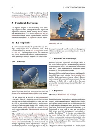 4 3 FUNCTIONAL DESCRIPTION
Power technology, known as CSP Dish-Stirling. Several
companies such as Cleanergy, Ripasso Energy and United
Sun Systems International are involved in this technology.
3 Functional description
The engine is designed so that the working gas is gener-
ally compressed in the colder portion of the engine and
expanded in the hotter portion resulting in a net conver-
sion of heat into work.[2]
An internal regenerative heat ex-
changer increases the Stirling engine’s thermal eﬃciency
compared to simpler hot air engines lacking this feature.
3.1 Key components
As a consequence of closed cycle operation, the heat driv-
ing a Stirling engine must be transmitted from a heat
source to the working ﬂuid by heat exchangers and ﬁnally
to a heat sink. A Stirling engine system has at least one
heat source, one heat sink and up to ﬁve heat exchangers.
Some types may combine or dispense with some of these.
3.1.1 Heat source
Point focus parabolic mirror with Stirling engine at its center and
its solar tracker at Plataforma Solar de Almería (PSA) in Spain
The heat source may be provided by the combustion of
a fuel and, since the combustion products do not mix
with the working ﬂuid and hence do not come into con-
tact with the internal parts of the engine, a Stirling engine
can run on fuels that would damage other engines type’s
internals, such as landﬁll gas, which may contain siloxane
which can deposit abrasive silicon dioxide in conventional
engines.[31]
Other suitable heat sources include concentrated solar en-
ergy, geothermal energy, nuclear energy, waste heat and
bioenergy. If solar power is used as a heat source, regular
solar mirrors and solar dishes may be utilised. The use of
Fresnel lenses and mirrors has also been advocated, for
example in planetary surface exploration.[32]
Solar pow-
ered Stirling engines are increasingly popular as they of-
Dish Stirling from SES
fer an environmentally sound option for producing power
while some designs are economically attractive in devel-
opment projects.[33]
3.1.2 Heater / hot side heat exchanger
In small, low power engines this may simply consist of
the walls of the hot space(s) but where larger powers are
required a greater surface area is needed to transfer suﬃ-
cient heat. Typical implementations are internal and ex-
ternal ﬁns or multiple small bore tubes.
Designing Stirling engine heat exchangers is a balance be-
tween high heat transfer with low viscous pumping losses
and low dead space (unswept internal volume). Engines
that operate at high powers and pressures require that heat
exchangers on the hot side be made of alloys that retain
considerable strength at temperature and that don't cor-
rode or creep.
3.1.3 Regenerator
Main article: Regenerative heat exchanger
In a Stirling engine, the regenerator is an internal heat ex-
changer and temporary heat store placed between the hot
and cold spaces such that the working ﬂuid passes through
it ﬁrst in one direction then the other, taking heat from the
ﬂuid in one direction, and returning it in the other. It can
be as simple as metal mesh or foam, and beneﬁts from
high surface area, high heat capacity, low conductivity
and low ﬂow friction.[34]
Its function is to retain within
the system that heat that would otherwise be exchanged
with the environment at temperatures intermediate to the
maximum and minimum cycle temperatures,[35]
thus en-
abling the thermal eﬃciency of the cycle to approach the
limiting Carnot eﬃciency.
The primary eﬀect of regeneration in a Stirling engine
 