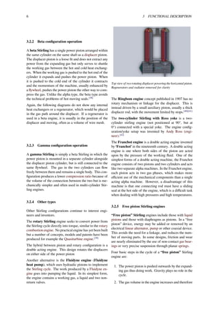 6 3 FUNCTIONAL DESCRIPTION
3.2.2 Beta conﬁguration operation
A beta Stirling has a single power piston arranged within
the same cylinder on the same shaft as a displacer piston.
The displacer piston is a loose ﬁt and does not extract any
power from the expanding gas but only serves to shuttle
the working gas between the hot and cold heat exchang-
ers. When the working gas is pushed to the hot end of the
cylinder it expands and pushes the power piston. When
it is pushed to the cold end of the cylinder it contracts
and the momentum of the machine, usually enhanced by
a ﬂywheel, pushes the power piston the other way to com-
press the gas. Unlike the alpha type, the beta type avoids
the technical problems of hot moving seals.[38]
Again, the following diagrams do not show any internal
heat exchangers or a regenerator, which would be placed
in the gas path around the displacer. If a regenerator is
used in a beta engine, it is usually in the position of the
displacer and moving, often as a volume of wire mesh.
3.2.3 Gamma conﬁguration operation
A gamma Stirling is simply a beta Stirling in which the
power piston is mounted in a separate cylinder alongside
the displacer piston cylinder, but is still connected to the
same ﬂywheel. The gas in the two cylinders can ﬂow
freely between them and remains a single body. This con-
ﬁguration produces a lower compression ratio because of
the volume of the connection between the two but is me-
chanically simpler and often used in multi-cylinder Stir-
ling engines.
3.2.4 Other types
Other Stirling conﬁgurations continue to interest engi-
neers and inventors.
The rotary Stirling engine seeks to convert power from
the Stirling cycle directly into torque, similar to the rotary
combustion engine. No practical engine has yet been built
but a number of concepts, models and patents have been
produced for example the Quasiturbine engine.[39]
The hybrid between piston and rotary conﬁguration is a
double acting engine. This design rotates the displacers
on either side of the power piston
Another alternative is the Fluidyne engine (Fluidyne
heat pump), which uses hydraulic pistons to implement
the Stirling cycle. The work produced by a Fluidyne en-
gine goes into pumping the liquid. In its simplest form,
the engine contains a working gas, a liquid and two non-
return valves.
Top view of two rotating displacer powering the horizontal piston.
Regenerators and radiator removed for clarity
The Ringbom engine concept published in 1907 has no
rotary mechanism or linkage for the displacer. This is
instead driven by a small auxiliary piston, usually a thick
displacer rod, with the movement limited by stops.[40][41]
The two-cylinder Stirling with Ross yoke is a two-
cylinder stirling engine (not positioned at 90°, but at
0°) connected with a special yoke. The engine conﬁg-
uration/yoke setup was invented by Andy Ross (engi-
neer).[42]
The Franchot engine is a double acting engine invented
by ‘Franchot’ in the nineteenth century. A double acting
engine is one where both sides of the piston are acted
upon by the pressure of the working ﬂuid. One of the
simplest forms of a double acting machine, the Franchot
engine consists of two pistons and two cylinders and acts
like two separate alpha machines. In the Franchot engine,
each piston acts in two gas phases, which makes more
eﬃcient use of the mechanical components than a single
acting alpha machine. However, a disadvantage of this
machine is that one connecting rod must have a sliding
seal at the hot side of the engine, which is a diﬃcult task
when dealing with high pressures and high temperatures.
3.2.5 Free piston Stirling engines
“Free piston” Stirling engines include those with liquid
pistons and those with diaphragms as pistons. In a “free
piston” device, energy may be added or removed by an
electrical linear alternator, pump or other coaxial device.
This avoids the need for a linkage, and reduces the num-
ber of moving parts. In some designs, friction and wear
are nearly eliminated by the use of non-contact gas bear-
ings or very precise suspension through planar springs.
Four basic steps in the cycle of a “free piston” Stirling
engine are:
1. The power piston is pushed outwards by the expand-
ing gas thus doing work. Gravity plays no role in the
cycle.
2. The gas volume in the engine increases and therefore
 