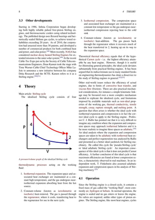 8 4 THEORY
3.3 Other developments
Starting in 1986, Inﬁnia Corporation began develop-
ing both highly reliable pulsed free-piston Stirling en-
gines, and thermoacoustic coolers using related technol-
ogy. The published design uses ﬂexural bearings and her-
metically sealed Helium gas cycles, to achieve tested re-
liabilities exceeding 20 years. As of 2010, the corpora-
tion had amassed more than 30 patents, and developed a
number of commercial products for both combined heat
and power, and solar power.[48]
More recently, NASA has
considered nuclear-decay heated Stirling Engines for ex-
tended missions to the outer solar system.[49]
At the recent
Cable-Tec Expo put on by the Society of Cable Telecom-
munications Engineers, Dean Kamen took the stage with
Time Warner Cable Chief Technology Oﬃcer Mike La-
Joie to announce a new initiative between his company
Deka Research and the SCTE. Kamen refers to it as a
Stirling engine.[50][51]
4 Theory
Main article: Stirling cycle
The idealised Stirling cycle consists of four
A pressure/volume graph of the idealized Stirling cycle
thermodynamic processes acting on the working
ﬂuid:
1. Isothermal expansion. The expansion-space and as-
sociated heat exchanger are maintained at a con-
stant high temperature, and the gas undergoes near-
isothermal expansion absorbing heat from the hot
source.
2. Constant-volume (known as isovolumetric or
isochoric) heat-removal. The gas is passed through
the regenerator, where it cools, transferring heat to
the regenerator for use in the next cycle.
3. Isothermal compression. The compression space
and associated heat exchanger are maintained at a
constant low temperature so the gas undergoes near-
isothermal compression rejecting heat to the cold
sink
4. Constant-volume (known as isovolumetric or
isochoric) heat-addition. The gas passes back
through the regenerator where it recovers much of
the heat transferred in 2, heating up on its way to
the expansion space.
Theoretical thermal eﬃciency equals that of the hypo-
thetical Carnot cycle - i.e. the highest eﬃciency attain-
able by any heat engine. However, though it is useful
for illustrating general principles, the ideal cycle deviates
substantially from practical Stirling engines. It has been
argued that its indiscriminate use in many standard books
on engineering thermodynamics has done a disservice to
the study of Stirling engines in general.[52][53]
Other real-world issues reduce the eﬃciency of actual
engines, due to limits of convective heat transfer, and
viscous ﬂow (friction). There are also practical mechan-
ical considerations, for instance a simple kinematic link-
age may be favoured over a more complex mechanism
needed to replicate the idealized cycle, and limitations
imposed by available materials such as non-ideal prop-
erties of the working gas, thermal conductivity, tensile
strength, creep, rupture strength, and melting point. A
question that often arises is whether the ideal cycle with
isothermal expansion and compression is in fact the cor-
rect ideal cycle to apply to the Stirling engine. Profes-
sor C. J. Rallis has pointed out that it is very diﬃcult to
imagine any condition where the expansion and compres-
sion spaces may approach isothermal behavior and it is
far more realistic to imagine these spaces as adiabatic.[54]
An ideal analysis where the expansion and compression
spaces are taken to be adiabatic with isothermal heat ex-
changers and perfect regeneration was analyzed by Rallis
and presented as a better ideal yardstick for Stirling ma-
chinery. He called this cycle the 'pseudo-Stirling cycle'
or 'ideal adiabatic Stirling cycle'. An important conse-
quence of this ideal cycle is that it does not predict Carnot
eﬃciency. A further conclusion of this ideal cycle is that
maximum eﬃciencies are found at lower compression ra-
tios, a characteristic observed in real machines. In an in-
dependent work, T. Finkelstein also assumed adiabatic
expansion and compression spaces in his analysis of Stir-
ling machinery [55]
4.1 Operation
Since the Stirling engine is a closed cycle, it contains a
ﬁxed mass of gas called the “working ﬂuid”, most com-
monly air, hydrogen or helium. In normal operation, the
engine is sealed and no gas enters or leaves the engine.
No valves are required, unlike other types of piston en-
gines. The Stirling engine, like most heat engines, cycles
 