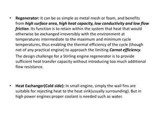 • Regenerator: It can be as simple as metal mesh or foam, and benefits
from high surface area, high heat capacity, low conductivity and low flow
friction. Its function is to retain within the system that heat that would
otherwise be exchanged irreversibly with the environment at
temperatures intermediate to the maximum and minimum cycle
temperatures, thus enabling the thermal efficiency of the cycle (though
not of any practical engine) to approach the limiting Carnot efficiency.
The design challenge for a Stirling engine regenerator is to provide
sufficient heat transfer capacity without introducing too much additional
flow resistance.
• Heat Exchanger(Cold side): In small engine, simply the wall fins are
suitable for rejecting heat to the heat sink(usually surrounding). But in
high power engines proper coolant is needed such as water.
 