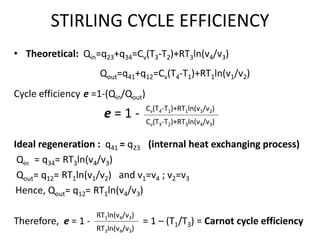 STIRLING CYCLE EFFICIENCY
• Theoretical: Qin=q23+q34=Cv(T3-T2)+RT3ln(v4/v3)
Qout=q41+q12=Cv(T4-T1)+RT1ln(v1/v2)
Cycle efficiency e =1-(Qin/Qout)
e = 1 -
Ideal regeneration : q41 = q23 (internal heat exchanging process)
Qin = q34= RT3ln(v4/v3)
Qout= q12= RT1ln(v1/v2) and v1=v4 ; v2=v3
Hence, Qout= q12= RT1ln(v4/v3)
Therefore, e = 1 - = 1 – (T1/T3) = Carnot cycle efficiency
Cv(T4-T1)+RT1ln(v1/v2)
Cv(T3-T2)+RT3ln(v4/v3)
RT1ln(v4/v3)
RT3ln(v4/v3)
 