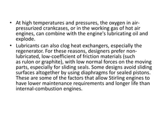 • At high temperatures and pressures, the oxygen in air-
pressurized crankcases, or in the working gas of hot air
engines, can combine with the engine's lubricating oil and
explode.
• Lubricants can also clog heat exchangers, especially the
regenerator. For these reasons, designers prefer non-
lubricated, low-coefficient of friction materials (such
as rulon or graphite), with low normal forces on the moving
parts, especially for sliding seals. Some designs avoid sliding
surfaces altogether by using diaphragms for sealed pistons.
These are some of the factors that allow Stirling engines to
have lower maintenance requirements and longer life than
internal-combustion engines.
 
