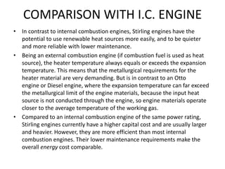 COMPARISON WITH I.C. ENGINE
• In contrast to internal combustion engines, Stirling engines have the
potential to use renewable heat sources more easily, and to be quieter
and more reliable with lower maintenance.
• Being an external combustion engine (if combustion fuel is used as heat
source), the heater temperature always equals or exceeds the expansion
temperature. This means that the metallurgical requirements for the
heater material are very demanding. But is in contrast to an Otto
engine or Diesel engine, where the expansion temperature can far exceed
the metallurgical limit of the engine materials, because the input heat
source is not conducted through the engine, so engine materials operate
closer to the average temperature of the working gas.
• Compared to an internal combustion engine of the same power rating,
Stirling engines currently have a higher capital cost and are usually larger
and heavier. However, they are more efficient than most internal
combustion engines. Their lower maintenance requirements make the
overall energy cost comparable.
 