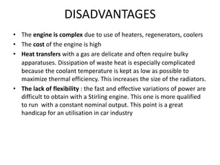 DISADVANTAGES
• The engine is complex due to use of heaters, regenerators, coolers
• The cost of the engine is high
• Heat transfers with a gas are delicate and often require bulky
apparatuses. Dissipation of waste heat is especially complicated
because the coolant temperature is kept as low as possible to
maximize thermal efficiency. This increases the size of the radiators.
• The lack of flexibility : the fast and effective variations of power are
difficult to obtain with a Stirling engine. This one is more qualified
to run with a constant nominal output. This point is a great
handicap for an utilisation in car industry
 
