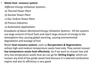 • Waste heat recovery system:
Different Energy Utilization Systems:-
a) Thermal Power Plant
b) Nuclear Power Plant
c) Gas Turbine Power Plant
d) Process Industries
e) Automotive Applications
Drawbacks of above Mentioned Energy Utilization Systems:- All the systems
use large amount of fossil fuels and reject large amount of energy to the
atmosphere thus causing global warming, causing environmental
degradation and wastage of fuel.
Waste heat recovery systems ,such as Recuperators & Regenerators,
utilises high and medium temperature waste heat only. They cannot recover
low temperature waste heat effectively. So if we want to recover low and
very low temperature waste heat we can go for Stirling Engine, which can
recover any kind of low grade waste heat because it is external combustion
engine and also its efficiency is very good
 
