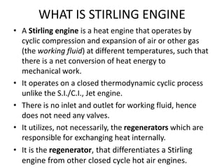 WHAT IS STIRLING ENGINE
• A Stirling engine is a heat engine that operates by
cyclic compression and expansion of air or other gas
(the working fluid) at different temperatures, such that
there is a net conversion of heat energy to
mechanical work.
• It operates on a closed thermodynamic cyclic process
unlike the S.I./C.I., Jet engine.
• There is no inlet and outlet for working fluid, hence
does not need any valves.
• It utilizes, not necessarily, the regenerators which are
responsible for exchanging heat internally.
• It is the regenerator, that differentiates a Stirling
engine from other closed cycle hot air engines.
 