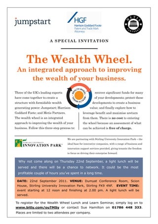 A SPECIAL INVITATION




        The Wealth Wheel.
 An integrated approach to improving
     the wealth of your business.
                                                 TH WH
                                               AL
Three of the UK’s leading experts                                   recover significant funds for many
                                                      EE
                                           L • WE




                                                        L • WE




have come together to create a                                      of your developments; protect these
                                         EE




                                                AL
                                                  TH WH
structure with formidable wealth                                  developments to create a business
generating power: Jumpstart; Harrison                            value; and finally explore how to
Goddard Foote; and Metis Partners.                    leverage benefit and maximise areturn
The wealth wheel is an integrated                     from them. There is no cost to entering
approach to improving the wealth of your              the wheel because an assessment of what
business. Follow this three-step process to:          can be achieved is free of charge.


                                      We are partnering with Stirling University Innovation Park – the
                                      ideal base for innovative companies, with a range of business and
                                      innovation support services provided, giving tenants the freedom
                                      to focus on driving their enterprise forward.


  Why not come along on Thursday 22nd September, a light lunch will be
  served and there will be a chance to network. It could be the most
  profitable couple of hours you’ve spent in a long time.

 DATE: 22nd September 2011. VENUE: Dumyat Conference Room, Scion
 House, Stirling University Innovation Park, Stirling FK9 4NF.                      EVENT TIME:
 event starting at 12 noon and finishing at 2.00 pm. A light lunch will be
 served.

To register for the Wealth Wheel Lunch and Learn Seminar, simply log on to
www.bitly.com/ouTMSy or contact Sue Hamilton on 01786 448 333.
Places are limited to two attendees per company.
 