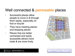 Well connected & permeable places
• Successful places allow
people to move in & through
them easily, especially on
foot or bicycle
• They have meeting places
and stopping places
• Places that are better
connected and easily
accessible attract more
trade & are more lively
WHY Place Matters
 