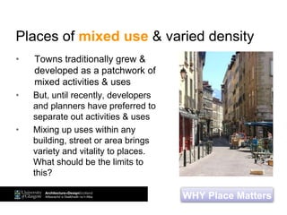 Places of mixed use & varied density
• Towns traditionally grew &
developed as a patchwork of
mixed activities & uses
• But, until recently, developers
and planners have preferred to
separate out activities & uses
• Mixing up uses within any
building, street or area brings
variety and vitality to places.
What should be the limits to
this?
WHY Place Matters
 