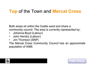 THIS Place
Top of the Town and Mercat Cross
Both areas sit within the Castle ward and share a
community council. The area is currently represented by:
• Johanna Boyd (Labour)
• John Hendry (Labour)
• Jim Thomson (SNP)
The Mercat Cross Community Council has an approximate
population of 4066.
 