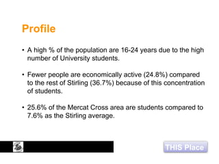 THIS Place
Profile
• A high % of the population are 16-24 years due to the high
number of University students.
• Fewer people are economically active (24.8%) compared
to the rest of Stirling (36.7%) because of this concentration
of students.
• 25.6% of the Mercat Cross area are students compared to
7.6% as the Stirling average.
 