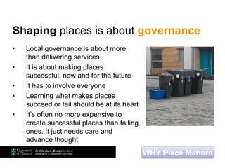 • Local governance is about more
than delivering services
• It is about making places
successful, now and for the future
• It has to involve everyone
• Learning what makes places
succeed or fail should be at its heart
• It’s often no more expensive to
create successful places than failing
ones. It just needs care and
advance thought
WHY Place Matters
Shaping places is about governance
 