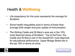 THIS Place
Health & Wellbeing
• Life expectancy for this area represents the average for
Scotland.
• Some health inequalities exist in terms of lower than
average birth weight and poor uptake of immunisation.
• The Stirling Castle and St Mary’s area are in the 15%
most deprived areas of Scotland. Top of theTown, the
Castle and St Mary’s are in the lowest15% most deprived
for educational performance. Upper Bridge Street sits in
the top 15% in terms of crime.
 