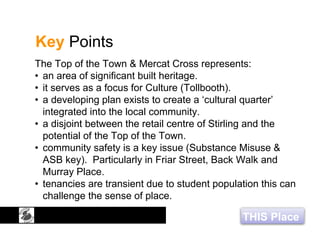 THIS Place
Key Points
The Top of the Town & Mercat Cross represents:
• an area of significant built heritage.
• it serves as a focus for Culture (Tollbooth).
• a developing plan exists to create a ‘cultural quarter’
integrated into the local community.
• a disjoint between the retail centre of Stirling and the
potential of the Top of the Town.
• community safety is a key issue (Substance Misuse &
ASB key). Particularly in Friar Street, Back Walk and
Murray Place.
• tenancies are transient due to student population this can
challenge the sense of place.
 