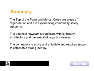 THIS Place
Summary
The Top of the Town and Mercat Cross are areas of
regeneration and are experiencing community safety
concerns.
The potential however is significant with its history,
architecture and the arrival of large businesses.
The community is active and articulate and requires support
to establish a strong identity.
 