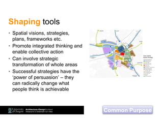 • Spatial visions, strategies,
plans, frameworks etc.
• Promote integrated thinking and
enable collective action
• Can involve strategic
transformation of whole areas
• Successful strategies have the
‘power of persuasion’ – they
can radically change what
people think is achievable
Shaping tools
Common Purpose
 
