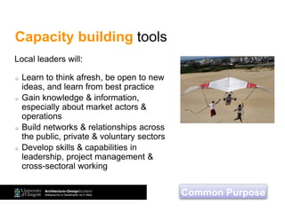 Capacity building tools
Learn to think afresh, be open to new
ideas, and learn from best practice
Gain knowledge & information,
especially about market actors &
operations
Build networks & relationships across
the public, private & voluntary sectors
Develop skills & capabilities in
leadership, project management &
cross-sectoral working
Local leaders will:
Common Purpose
 