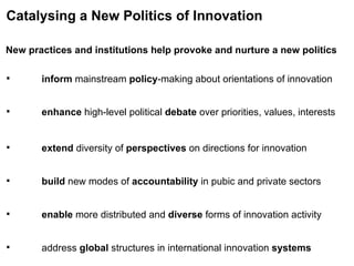 New practices and institutions help provoke and nurture a new politics Catalysing a New Politics of Innovation inform  mainstream  policy -making about orientations of innovation extend  diversity of  perspectives  on directions for innovation build  new modes of  accountability  in pubic and private sectors enable  more distributed and  diverse  forms of innovation activity address  global  structures in international innovation  systems enhance  high-level political  debate  over priorities, values, interests 