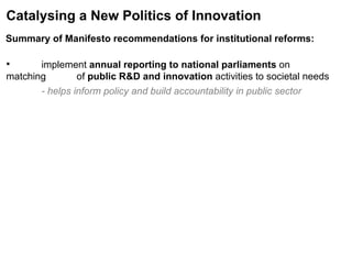 Summary of Manifesto recommendations for institutional reforms:   Catalysing a New Politics of Innovation implement  annual reporting to national parliaments  on matching  of  public R&D and innovation  activities to societal needs - helps inform policy and build accountability in public sector 