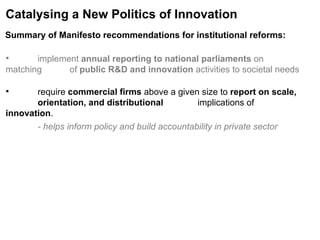 Catalysing a New Politics of Innovation implement  annual reporting to national parliaments  on matching  of  public R&D and innovation  activities to societal needs require  commercial firms  above a given size to  report on scale,  orientation, and distributional  implications of  innovation . - helps inform policy and build accountability in private sector Summary of Manifesto recommendations for institutional reforms:   