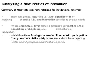 Catalysing a New Politics of Innovation implement  annual reporting to national parliaments  on matching  of  public R&D and innovation  activities to societal needs require  commercial firms  above a given size to  report on scale,  orientation, and distributional  implications of  innovation . establish national  Strategic Innovation Forums with participation  from grassroots civil society  to oversee and scrutinise reporting - helps extend perspectives and enhance politics Summary of Manifesto recommendations for institutional reforms:   