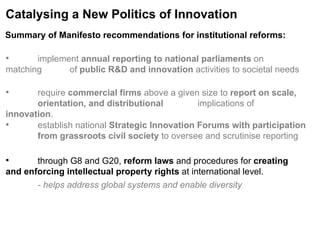 Catalysing a New Politics of Innovation implement  annual reporting to national parliaments  on matching  of  public R&D and innovation  activities to societal needs require  commercial firms  above a given size to  report on scale,  orientation, and distributional  implications of  innovation . establish national  Strategic Innovation Forums with participation  from grassroots civil society  to oversee and scrutinise reporting through G8 and G20,  reform laws  and procedures for  creating  and enforcing intellectual property rights  at international level. - helps address global systems and enable diversity  Summary of Manifesto recommendations for institutional reforms:   