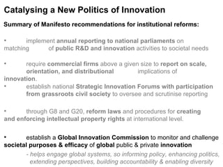 Catalysing a New Politics of Innovation implement  annual reporting to national parliaments  on matching  of  public R&D and innovation  activities to societal needs require  commercial firms  above a given size to  report on scale,  orientation, and distributional  implications of  innovation . establish national  Strategic Innovation Forums with participation  from grassroots civil society  to oversee and scrutinise reporting through G8 and G20,  reform laws  and procedures for  creating  and enforcing intellectual property rights  at international level. establish a  Global Innovation Commission  to monitor and challenge  societal purposes & efficacy  of  global  public & private  innovation - helps engage global systems, so informing policy, enhancing politics,      extending perspectives, building accountability & enabling diversity  Summary of Manifesto recommendations for institutional reforms:   