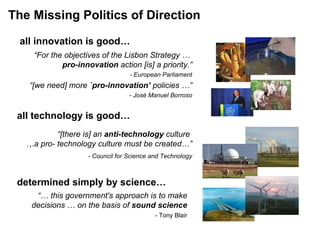 The Missing Politics of Direction all technology is good… all innovation is good… “ For the objectives of the Lisbon Strategy …  pro-innovation  action [is] a priority.” - European Parliament “ [we need] more  `pro-innovation’  policies …” - José Manuel Borroso determined simply by science…   “ [there is] an  anti-technology  culture  … a pro- technology culture must be created…”   -  Council for Science and Technology “…  this government's approach is to make decisions … on the basis of  sound science     - Tony Blair 