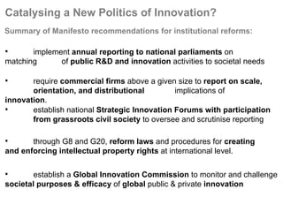 Catalysing a New Politics of Innovation? implement  annual reporting to national parliaments  on matching  of  public R&D and innovation  activities to societal needs require  commercial firms  above a given size to  report on scale,  orientation, and distributional  implications of  innovation . establish national  Strategic Innovation Forums with participation  from grassroots civil society  to oversee and scrutinise reporting through G8 and G20,  reform laws  and procedures for  creating  and enforcing intellectual property rights  at international level. establish a  Global Innovation Commission  to monitor and challenge  societal purposes & efficacy  of  global  public & private  innovation Summary of Manifesto recommendations for institutional reforms:   
