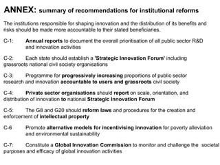 ANNEX:  summary of recommendations for institutional reforms The institutions responsible for shaping innovation and the distribution of its benefits and  risks should be made more accountable to their stated beneficiaries.  C-1:  Annual reports  to document the overall prioritisation of all public sector R&D  and innovation activities C-2:  Each state should establish a  'Strategic Innovation Forum'  including  grassroots national civil society organisations C-3:  Programme for  progressively increasing  proportions of public sector  research and innovation  accountable to users and grassroots  civil society C-4:  Private sector organisations  should  report  on scale, orientation, and  distribution of innovation  to  national  Strategic Innovation Forum C-5:  The G8 and G20 should  reform laws  and procedures for the creation and  enforcement of  intellectual property C-6  Promote  alternative models for incentivising innovation  for poverty alleviation  and environmental sustainability C-7:   Constitute a  Global Innovation Commission  to monitor and challenge the  societal purposes and efficacy of global innovation activities 