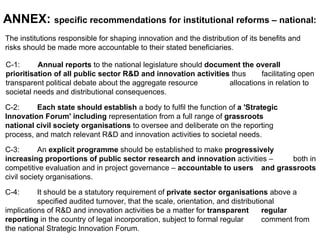 The institutions responsible for shaping innovation and the distribution of its benefits and  risks should be made more accountable to their stated beneficiaries.  ANNEX:  specific recommendations for institutional reforms – national:   C-1:  Annual reports  to the national legislature should  document the overall  prioritisation of all public sector R&D and innovation activities  thus  facilitating open transparent political debate about the aggregate resource  allocations in relation to societal needs and distributional consequences.  C-2:  Each state should establish  a body to fulfil the function of  a 'Strategic  Innovation Forum' including  representation from a full range of  grassroots  national civil society organisations  to oversee and deliberate on the reporting  process, and match relevant R&D and innovation activities to societal needs.  C-3:  An  explicit programme  should be established to make  progressively  increasing proportions of public sector research and innovation  activities –  both in competitive evaluation and in project governance –  accountable to users  and grassroots  civil society organisations.  C-4:  It should be a statutory requirement of  private sector organisations  above a  specified audited turnover, that the scale, orientation, and distributional  implications of R&D and innovation activities be a matter for  transparent  regular reporting  in the country of legal incorporation, subject to formal regular  comment from the national Strategic Innovation Forum.  