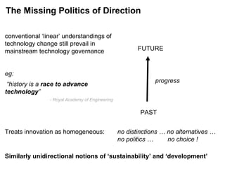 progress PAST FUTURE conventional ‘linear’ understandings of technology change still prevail in mainstream technology governance eg:  “history is a  race to advance technology ”   - Royal Academy of Engineering Treats innovation as homogeneous:  no distinctions … no alternatives …  no politics …    no choice ! Similarly unidirectional notions of ‘sustainability’ and ‘development’ The Missing Politics of Direction 