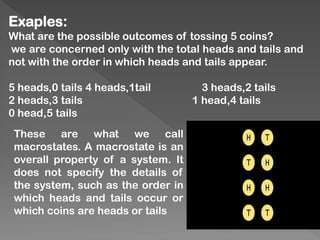 Exaples:
What are the possible outcomes of tossing 5 coins?
we are concerned only with the total heads and tails and
not with the order in which heads and tails appear.
5 heads,0 tails 4 heads,1tail 3 heads,2 tails
2 heads,3 tails 1 head,4 tails
0 head,5 tails
These are what we call
macrostates. A macrostate is an
overall property of a system. It
does not specify the details of
the system, such as the order in
which heads and tails occur or
which coins are heads or tails
 