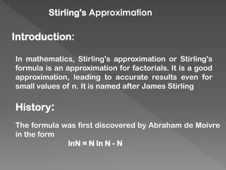 Stirling's Approximation
Introduction:
In mathematics, Stirling's approximation or Stirling's
formula is an approximation for factorials. It is a good
approximation, leading to accurate results even for
small values of n. It is named after James Stirling
History:
The formula was first discovered by Abraham de Moivre
in the form
lnN = N ln N - N
 