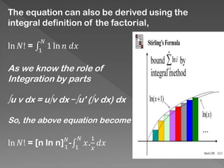 The equation can also be derived using the
integral definition of the factorial,
ln 𝑁! = ‫׬‬1
𝑁
1 ln 𝑛 𝑑𝑥
As we know the role of
Integration by parts
∫u v dx = u∫v dx −∫u' (∫v dx) dx
So, the above equation become
ln 𝑁! = [n ln n] 𝑁
1
-‫׬‬1
𝑁
𝑥.
1
𝑥
𝑑𝑥
 