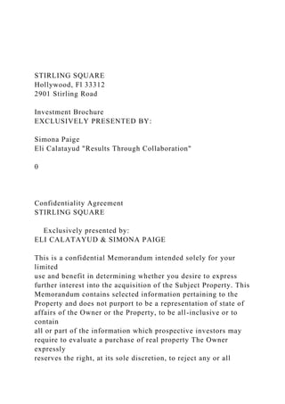 STIRLING SQUARE
Hollywood, Fl 33312
2901 Stirling Road
Investment Brochure
EXCLUSIVELY PRESENTED BY:
Simona Paige
Eli Calatayud "Results Through Collaboration"
0
Confidentiality Agreement
STIRLING SQUARE
Exclusively presented by:
ELI CALATAYUD & SIMONA PAIGE
This is a confidential Memorandum intended solely for your
limited
use and benefit in determining whether you desire to express
further interest into the acquisition of the Subject Property. This
Memorandum contains selected information pertaining to the
Property and does not purport to be a representation of state of
affairs of the Owner or the Property, to be all-inclusive or to
contain
all or part of the information which prospective investors may
require to evaluate a purchase of real property The Owner
expressly
reserves the right, at its sole discretion, to reject any or all
 