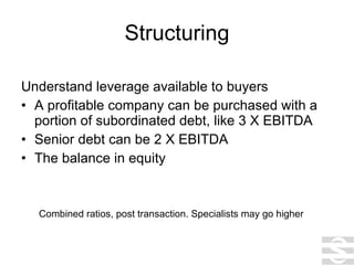Structuring Understand leverage available to buyers A profitable company can be purchased with a portion of subordinated debt, like 3 X EBITDA  Senior debt can be 2 X EBITDA The balance in equity Combined ratios, post transaction. Specialists may go higher 