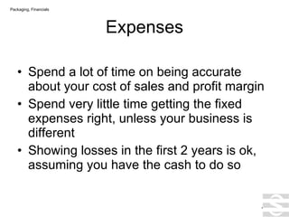 Expenses Spend a lot of time on being accurate about your cost of sales and profit margin Spend very little time getting the fixed expenses right, unless your business is different Showing losses in the first 2 years is ok, assuming you have the cash to do so . Packaging, Financials 