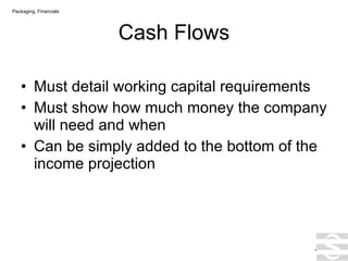 Cash Flows Must detail working capital requirements Must show how much money the company will need and when Can be simply added to the bottom of the income projection . Packaging, Financials 