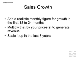 Sales Growth Add a realistic monthly figure for growth in the first 18 to 24 months Multiply that by your prices(s) to generate revenue Scale it up in the last 3 years . Packaging, Financials 