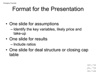 Format for the Presentation One slide for assumptions Identify the key variables, likely price and take-up One slide for results Include ratios One slide for deal structure or closing cap table . Packaging, Financials 