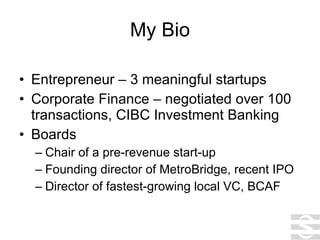 My Bio Entrepreneur – 3 meaningful startups Corporate Finance – negotiated over 100 transactions, CIBC Investment Banking Boards Chair of a pre-revenue start-up Founding director of MetroBridge, recent IPO Director of fastest-growing local VC, BCAF 