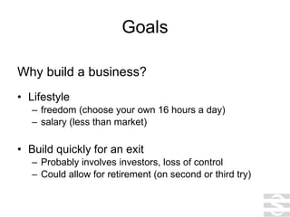 Goals Why build a business? Lifestyle freedom (choose your own 16 hours a day) salary (less than market) Build quickly for an exit Probably involves investors, loss of control Could allow for retirement (on second or third try) 