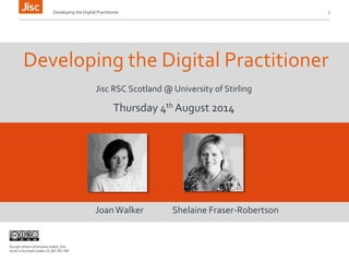 Developing the Digital Practitioner 1 
Developing the Digital Practitioner 
Jisc RSC Scotland @ University of Stirling 
Thursday 4th August 2014 
Joan Walker Shelaine Fraser-Robertson 
Except where otherwise noted, this 
work is licensed under CC-BY-NC-ND 
 